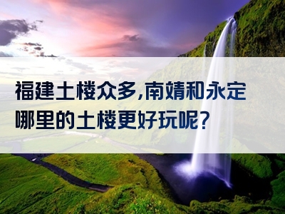 福建土楼众多，南靖和永定哪里的土楼更好玩呢？