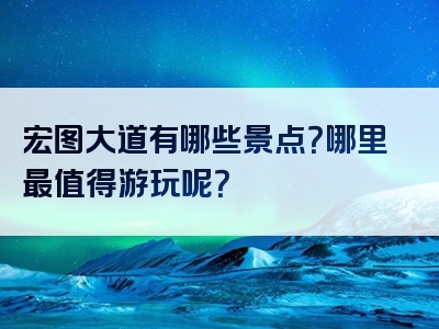 宏图大道有哪些景点？哪里最值得游玩呢？