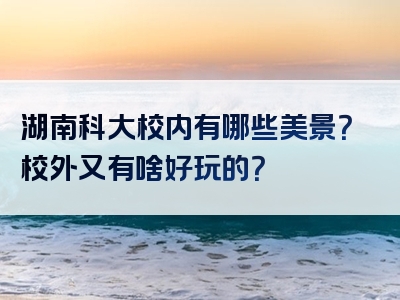 湖南科大校内有哪些美景？校外又有啥好玩的？