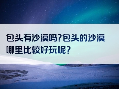 包头有沙漠吗？包头的沙漠哪里比较好玩呢？