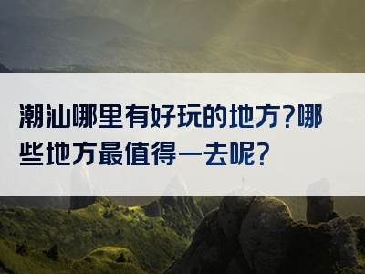 潮汕哪里有好玩的地方？哪些地方最值得一去呢？