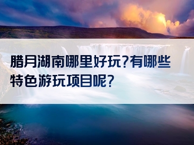 腊月湖南哪里好玩？有哪些特色游玩项目呢？