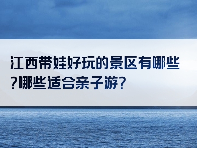 江西带娃好玩的景区有哪些？哪些适合亲子游？