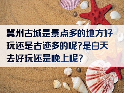 冀州古城是景点多的地方好玩还是古迹多的呢？是白天去好玩还是晚上呢？