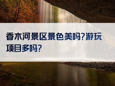 香木河景区景色美吗？游玩项目多吗？