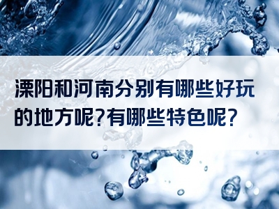 溧阳和河南分别有哪些好玩的地方呢？有哪些特色呢？