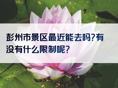 彭州市景区最近能去吗？有没有什么限制呢？