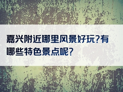 嘉兴附近哪里风景好玩？有哪些特色景点呢？