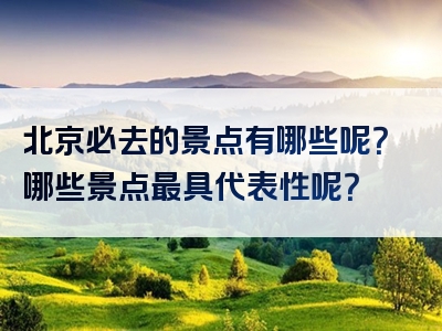 北京必去的景点有哪些呢？哪些景点最具代表性呢？