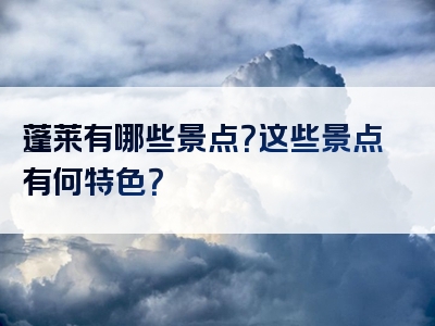 蓬莱有哪些景点？这些景点有何特色？