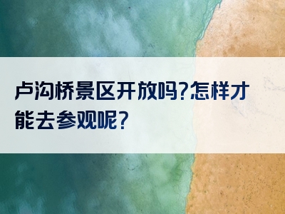 卢沟桥景区开放吗？怎样才能去参观呢？