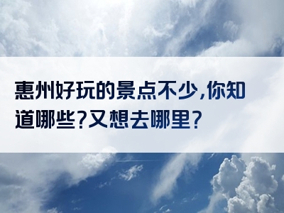 惠州好玩的景点不少，你知道哪些？又想去哪里？