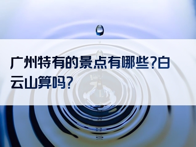 广州特有的景点有哪些？白云山算吗？