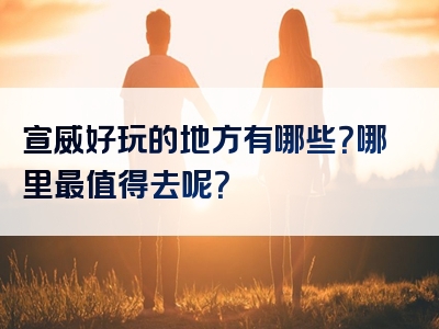 宣威好玩的地方有哪些？哪里最值得去呢？