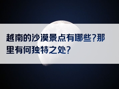 越南的沙漠景点有哪些？那里有何独特之处？