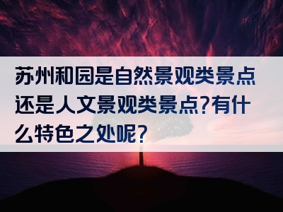 苏州和园是自然景观类景点还是人文景观类景点？有什么特色之处呢？