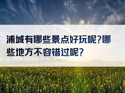 浦城有哪些景点好玩呢？哪些地方不容错过呢？