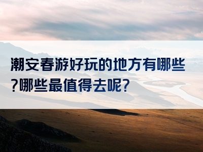 潮安春游好玩的地方有哪些？哪些最值得去呢？