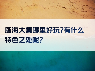 威海大集哪里好玩？有什么特色之处呢？