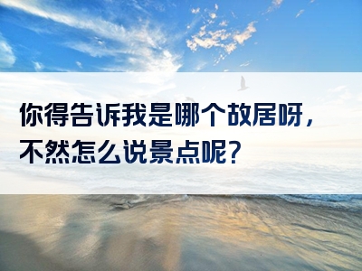 你得告诉我是哪个故居呀，不然怎么说景点呢？