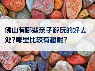 佛山有哪些亲子游玩的好去处？哪里比较有趣呢？