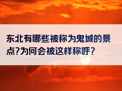 东北有哪些被称为鬼城的景点？为何会被这样称呼？