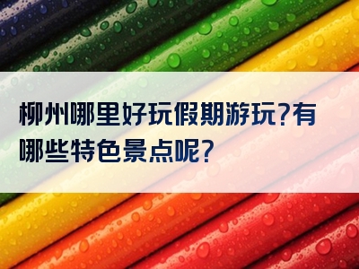 柳州哪里好玩假期游玩？有哪些特色景点呢？