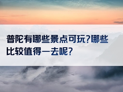 普陀有哪些景点可玩？哪些比较值得一去呢？