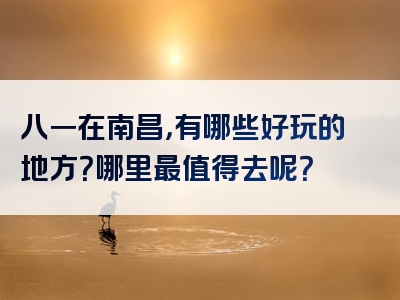 八一在南昌，有哪些好玩的地方？哪里最值得去呢？