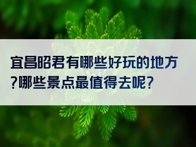 宜昌昭君有哪些好玩的地方？哪些景点最值得去呢？