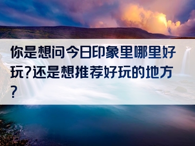 你是想问今日印象里哪里好玩？还是想推荐好玩的地方？