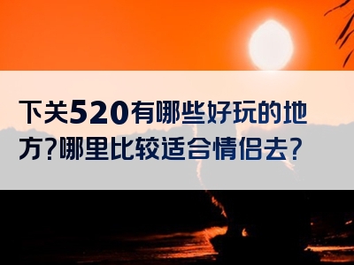 下关520有哪些好玩的地方？哪里比较适合情侣去？