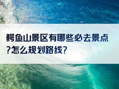 鳄鱼山景区有哪些必去景点？怎么规划路线？