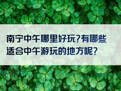 南宁中午哪里好玩？有哪些适合中午游玩的地方呢？