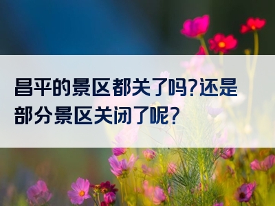 昌平的景区都关了吗？还是部分景区关闭了呢？