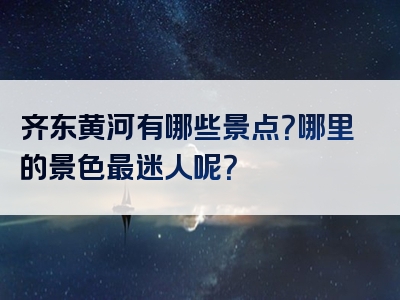 齐东黄河有哪些景点？哪里的景色最迷人呢？