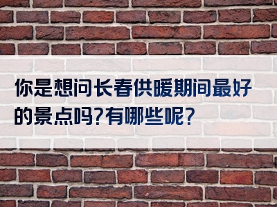 你是想问长春供暖期间最好的景点吗？有哪些呢？