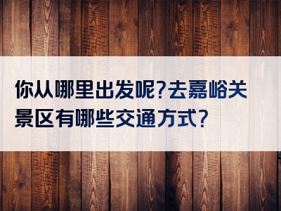 你从哪里出发呢？去嘉峪关景区有哪些交通方式？