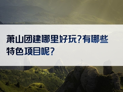 萧山团建哪里好玩？有哪些特色项目呢？